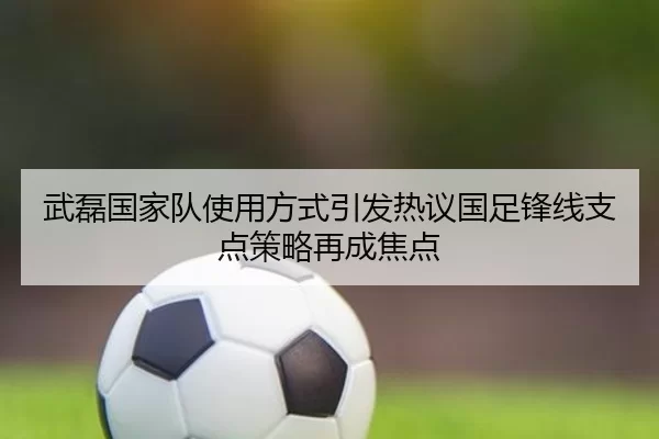 武磊国家队使用方式引发热议国足锋线支点策略再成焦点