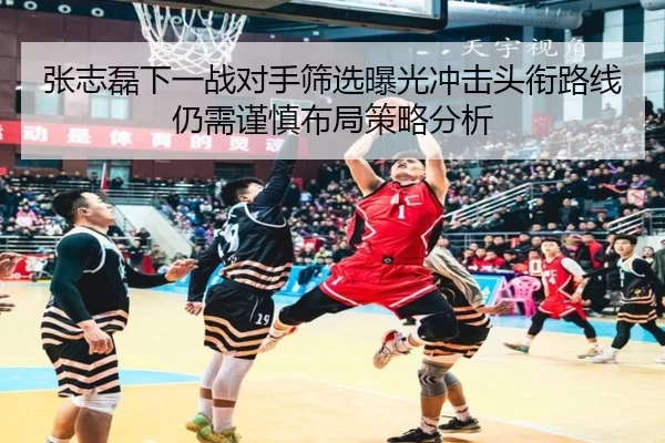 张志磊下一战对手筛选曝光冲击头衔路线仍需谨慎布局策略分析