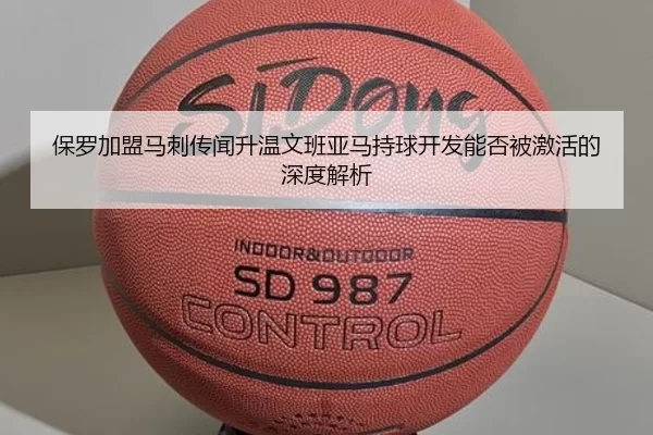 保罗加盟马刺传闻升温文班亚马持球开发能否被激活的深度解析
